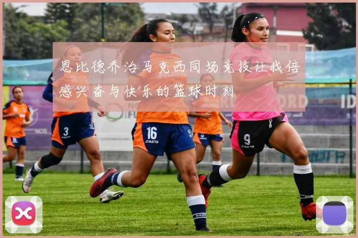 恩比德乔治马克西同场竞技让我倍感兴奋与快乐的篮球时刻