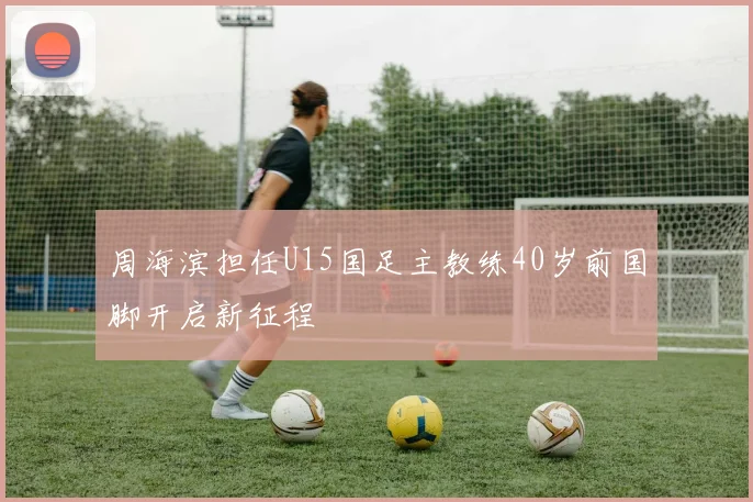 周海滨担任U15国足主教练40岁前国脚开启新征程