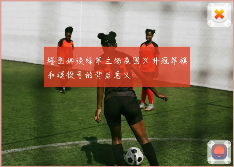 塔图姆谈绿军主场氛围只升冠军旗和退役号的背后意义