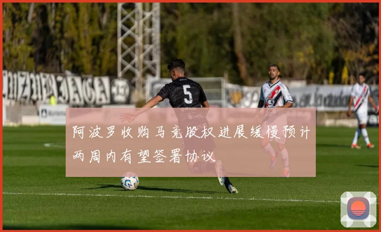 阿波罗收购马竞股权进展缓慢预计两周内有望签署协议