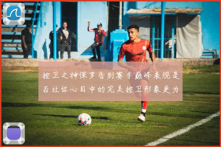 控卫之神保罗告别赛季巅峰表现是否让你心目中的完美控卫形象更为坚定