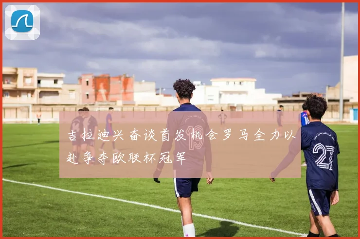 吉拉迪兴奋谈首发机会罗马全力以赴争夺欧联杯冠军