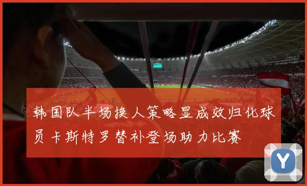 韩国队半场换人策略显成效归化球员卡斯特罗替补登场助力比赛