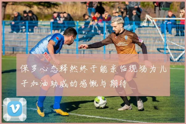保罗心态释然终于能亲临现场为儿子加油助威的感慨与期待