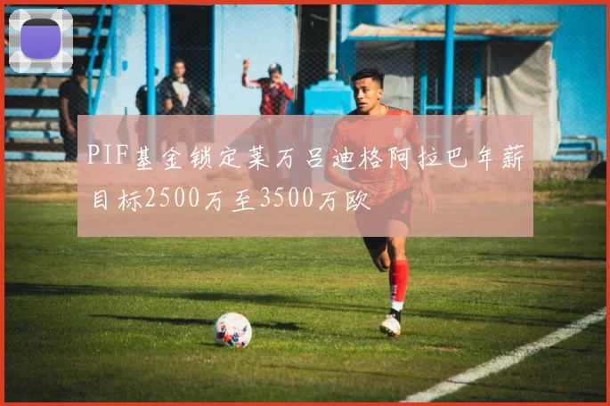 PIF基金锁定莱万吕迪格阿拉巴年薪目标2500万至3500万欧