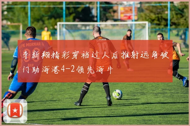 李新翔精彩穿裆过人后推射远角破门助海港4-2领先海牛