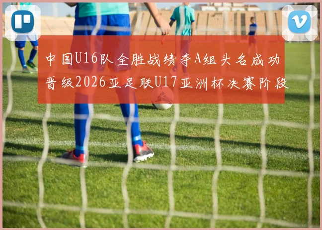 中国U16队全胜战绩夺A组头名成功晋级2026亚足联U17亚洲杯决赛阶段