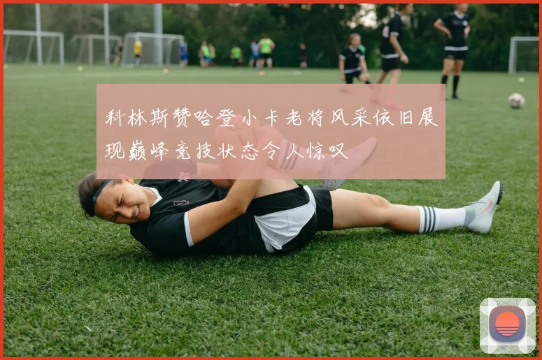 科林斯赞哈登小卡老将风采依旧展现巅峰竞技状态令人惊叹