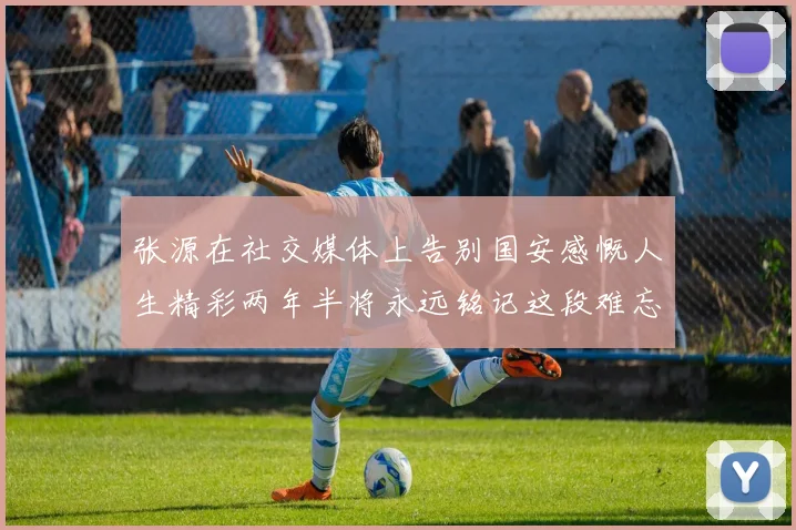 张源在社交媒体上告别国安感慨人生精彩两年半将永远铭记这段难忘故事