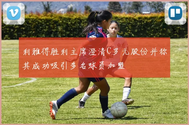 利雅得胜利主席澄清C罗无股份并称其成功吸引多名球员加盟