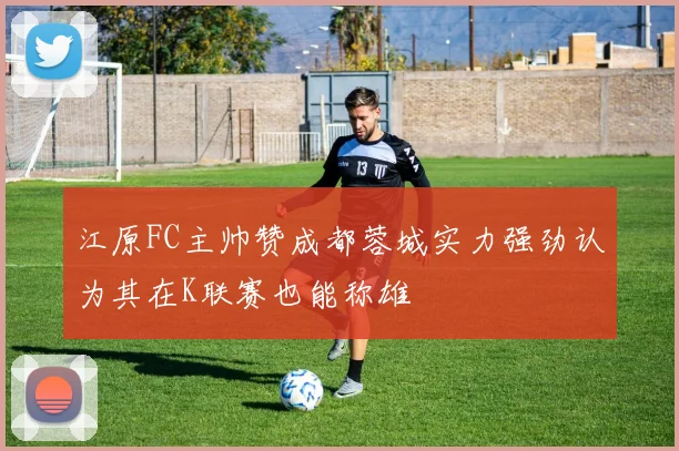 江原FC主帅赞成都蓉城实力强劲认为其在K联赛也能称雄